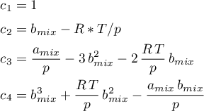 \begin{align*}
c_{1} &amp; = 1 \\
c_{2} &amp; = b_{mix} - R*T/p \\
c_{3} &amp; =  \frac{a_{mix}}{p} -3 \, b_{mix}^{2} -2 \, \frac{R \, T}{p} \, b_{mix}  \\
c_{4} &amp; = b_{mix}^{3}+\frac{R \, T}{p} \, b_{mix}^{2} - \frac{a_{mix} \, b_{mix}}{p} 
\end{align*}

