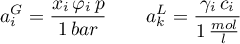 \begin{equation*}
a_{i}^{G} = \frac{x_{i} \, \varphi_{i} \, p}{1 \, bar} \qquad
a_{k}^{L} = \frac{\gamma_{i} \, c_{i}}{1 \, \frac{mol}{l}} 
\end{equation*}
