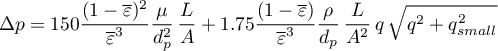 \begin{equation*}
\Delta p = 150 \frac{(1-\overline{\varepsilon})^2}
{\overline{\varepsilon}^3} 
\frac{\mu}{d_p^2} \, \frac{L}{A} + 1.75 
\frac{(1-\overline{\varepsilon})}
{\overline{\varepsilon}^3} 
\frac{\rho}{d_p} \, \frac{L}{A^{2}} \,
 q \, \sqrt{q^{2} + q_{small}^{2}}
\end{equation*}
